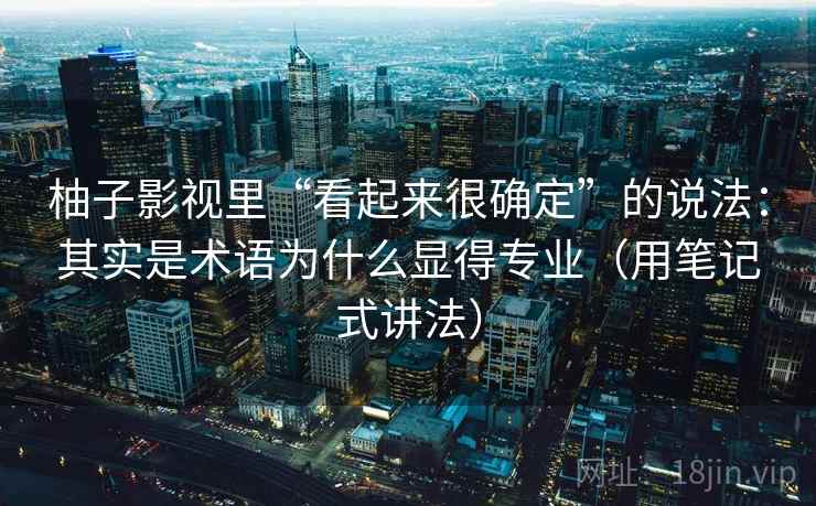 柚子影视里“看起来很确定”的说法：其实是术语为什么显得专业（用笔记式讲法）