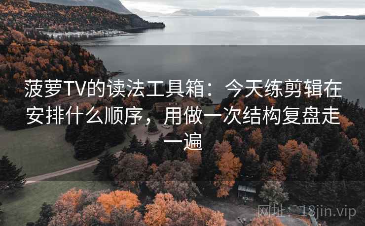 菠萝TV的读法工具箱:今天练剪辑在安排什么顺序,用做一次结构复盘走一遍 菠萝TV的读法工具箱:今天练剪辑在安排什么顺序,用做一次结构复盘走一遍