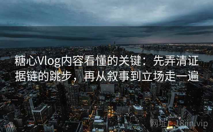 糖心Vlog内容看懂的关键：先弄清证据链的跳步，再从叙事到立场走一遍