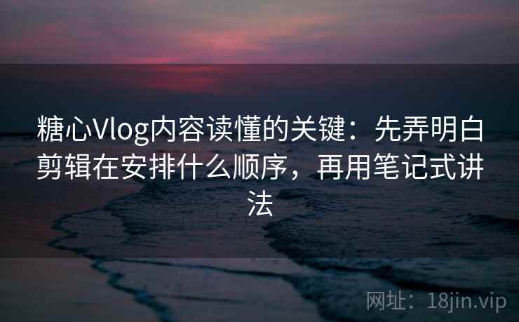 糖心Vlog内容读懂的关键:先弄明白剪辑在安排什么顺序,再用笔记式讲法 糖心Vlog内容读懂的关键:先弄明白剪辑在安排什么顺序,再用笔记式讲法