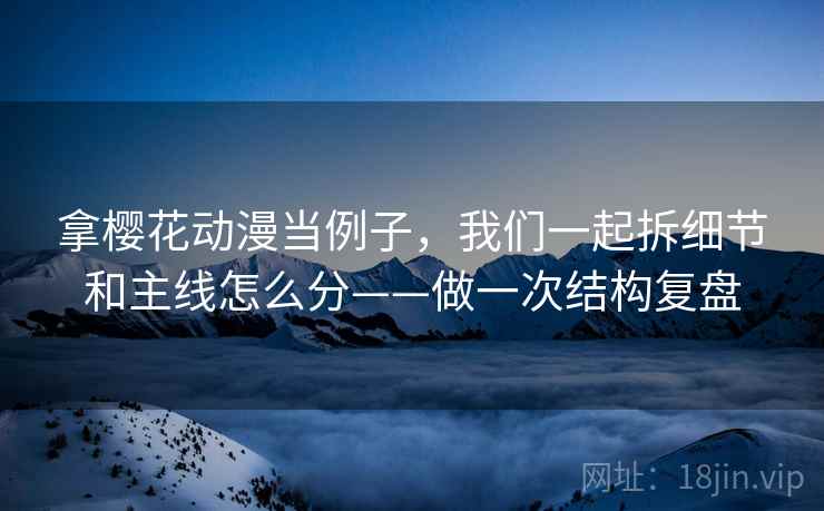 拿樱花动漫当例子，我们一起拆细节和主线怎么分——做一次结构复盘