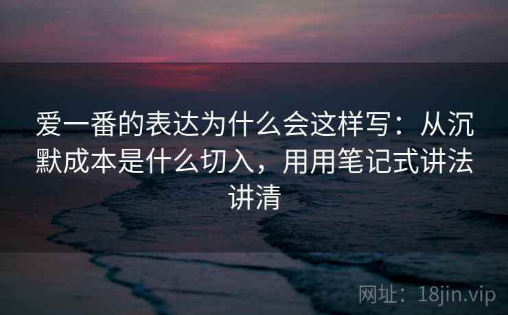爱一番的表达为什么会这样写：从沉默成本是什么切入，用用笔记式讲法讲清