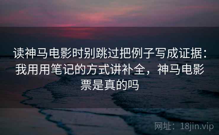 读神马电影时别跳过把例子写成证据：我用用笔记的方式讲补全，神马电影票是真的吗